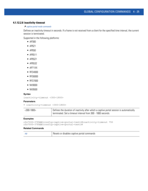 Page 191GLOBAL CONFIGURATION COMMANDS 4 - 25
4.1.12.2.6  inactivity-timeout
captive-portal-mode commands
Defines an inactivity timeout in seconds. If a frame is not received from a client for the specified time interval, the current 
session is terminated.
Supported in the following platforms:
 AP300
 AP621
 AP650
 AP6511
 AP6521
 AP6532
 AP71XX
 RFS4000
 RFS6000
 RFS7000
 NX9000
 NX9500
Syntax
inactivity-timeout 
Parameters
• inactivity-timeout 
Examples...