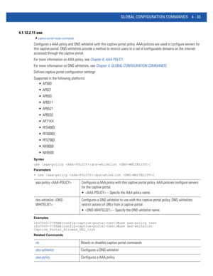 Page 199GLOBAL CONFIGURATION COMMANDS 4 - 33
4.1.12.2.11 use
captive-portal-mode commands
Configures a AAA policy and DNS whitelist with this captive portal policy. AAA policies are used to configure servers for 
this captive portal. DNS whitelists provide a method to restrict users to a set of configurable domains on the internet 
accessed through the captive portal.
For more information on AAA policy, see Chapter 8, AAA-POLICY.
For more information on DNS whitelists, see Chapter 4, GLOBAL CONFIGURATION...