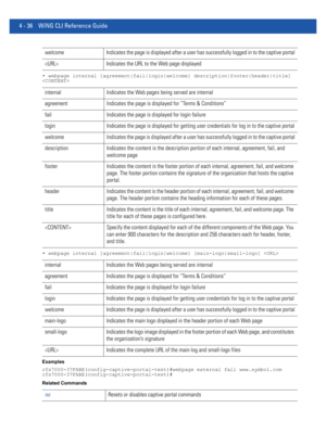 Page 2024 - 36 WiNG CLI Reference Guide
• webpage internal [agreement|fail|login|welcome] description|footer|header|title] 

• webpage internal [agreement|fail|login|welcome] [main-logo|small-logo] 
Examples
rfs7000-37FABE(config-captive-portal-test)#webpage external fail www.symbol.com
rfs7000-37FABE(config-captive-portal-test)#
Related Commands
welcome Indicates the page is displayed after a user has successfully logged in to the captive portal
 Indicates the URL to the Web page displayed
internal Indicates...