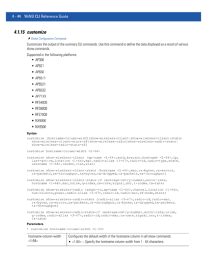 Page 2104 - 44 WiNG CLI Reference Guide
4.1.15 customize
Global Configuration Commands
Customizes the output of the summary CLI commands. Use this command to define the data displayed as a result of various 
show commands.
Supported in the following platforms:
 AP300
 AP621
 AP650
 AP6511
 AP6521
 AP6532
 AP71XX
 RFS4000
 RFS6000
 RFS7000
 NX9000
 NX9500
Syntax
customize [hostname-column-width|show-wireless-client|show-wireless-client-stats|...