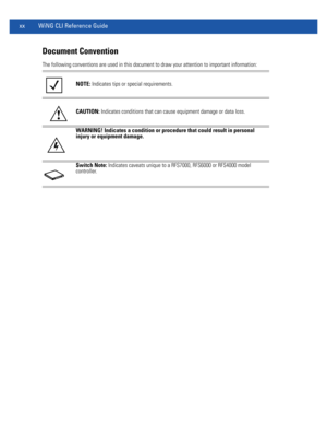 Page 22xx WiNG CLI Reference Guide
Document Convention
The following conventions are used in this document to draw your attention to important information: 
NOTE: Indicates tips or special requirements.
CAUTION: Indicates conditions that can cause equipment damage or data loss.
WARNING! Indicates a condition or procedure that could result in personal 
injury or equipment damage.
Switch Note: Indicates caveats unique to a RFS7000, RFS6000 or RFS4000 model
controller.
! 