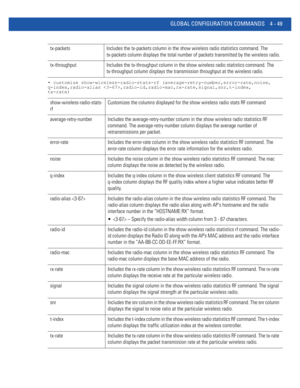 Page 215GLOBAL CONFIGURATION COMMANDS 4 - 49
• customize show-wireless-radio-stats-rf (average-retry-number,error-rate,noise,
q-index,radio-alias ,radio-id,radio-mac,rx-rate,signal,snr,t-index,
tx-rate)
tx-packets Includes the tx-packets column in the show wireless radio statistics command. The 
tx-packets column displays the total number of packets transmitted by the wireless radio.
tx-throughput Includes the tx-throughput column in the show wireless radio statistics command. The 
tx-throughput column displays...