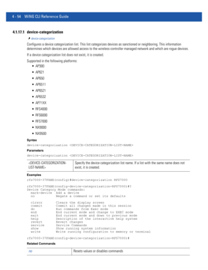 Page 2204 - 54 WiNG CLI Reference Guide
4.1.17.1 device-categorization
device-categorization
Configures a device categorization list. This list categorizes devices as sanctioned or neighboring. This information 
determines which devices are allowed access to the wireless controller managed network and which are rogue devices.
If a device categorization list does not exist, it is created.
Supported in the following platforms:
 AP300
 AP621
 AP650
 AP6511
 AP6521
 AP6532
 AP71XX
 RFS4000
 RFS6000
 RFS7000...