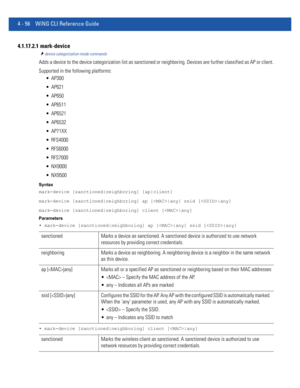 Page 2224 - 56 WiNG CLI Reference Guide
4.1.17.2.1  mark-device
device-categorization-mode commands
Adds a device to the device categorization list as sanctioned or neighboring. Devices are further classified as AP or client.
Supported in the following platforms:
 AP300
 AP621
 AP650
 AP6511
 AP6521
 AP6532
 AP71XX
 RFS4000
 RFS6000
 RFS7000
 NX9000
 NX9500
Syntax
mark-device [sanctioned|neighboring] [ap|client]
mark-device [sanctioned|neighboring] ap [|any] ssid [|any]
mark-device [sanctioned|neighboring]...