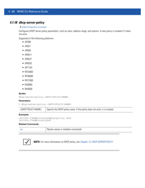 Page 2264 - 60 WiNG CLI Reference Guide
4.1.18 dhcp-server-policy
Global Configuration Commands
Configures DHCP server policy parameters, such as class, address range, and options. A new policy is created if it does 
not exist.
Supported in the following platforms:
 AP300
 AP621
 AP650
 AP6511
 AP6521
 AP6532
 AP71XX
 RFS4000
 RFS6000
 RFS7000
 NX9000
 NX9500
Syntax
dhcp-server-policy 
Parameters
• dhcp-server-policy 
Examples
rfs7000-37FABE(config)#dhcp-policy test
rfs7000-37FABE(config)#?
Related Commands...