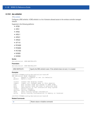 Page 2284 - 62 WiNG CLI Reference Guide
4.1.19.1 dns-whitelist
dns-whitelist
Configures a DNS whitelist. A DNS whitelist is a list of domains allowed access to the wireless controller managed 
network.
Supported in the following platforms:
 AP300
 AP621
 AP650
 AP6511
 AP6521
 AP6532
 AP71XX
 RFS4000
 RFS6000
 RFS7000
 NX9000
 NX9500
Syntax
dns-whitelist 
Parameters
dns-whitelist 
Examples
rfs7000-37FABE(config-dns-whitelist-test)#?
DNS Whitelist Mode commands:
  no       Negate a command or set its defaults...