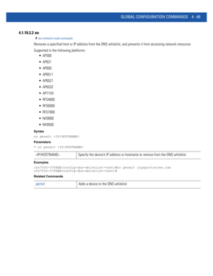 Page 231GLOBAL CONFIGURATION COMMANDS 4 - 65
4.1.19.2.2  no
dns-whitelist mode commands
Removes a specified host or IP address from the DNS whitelist, and prevents it from accessing network resources
Supported in the following platforms:
 AP300
 AP621
 AP650
 AP6511
 AP6521
 AP6532
 AP71XX
 RFS4000
 RFS6000
 RFS7000
 NX9000
 NX9500
Syntax
no permit 
Parameters
• no permit 
Examples
rfs7000-37FABE(config-dns-whitelist-test)#no permit joysportsview.com
rfs7000-37FABE(config-dns-whitelist-test)#
Related Commands...