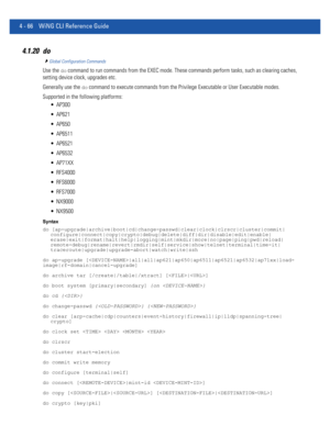 Page 2324 - 66 WiNG CLI Reference Guide
4.1.20 do
Global Configuration Commands
Use the do command to run commands from the EXEC mode. These commands perform tasks, such as clearing caches, 
setting device clock, upgrades etc. 
Generally use the 
do command to execute commands from the Privilege Executable or User Executable modes.
Supported in the following platforms:
 AP300
 AP621
 AP650
 AP6511
 AP6521
 AP6532
 AP71XX
 RFS4000
 RFS6000
 RFS7000
 NX9000
 NX9500
Syntax
do...