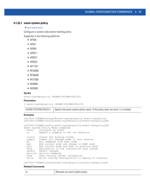 Page 245GLOBAL CONFIGURATION COMMANDS 4 - 79
4.1.22.1 event-system-policy
event-system-policy
Configures a system wide events handling policy
Supported in the following platforms:
 AP300
 AP621
 AP650
 AP6511
 AP6521
 AP6532
 AP71XX
 RFS4000
 RFS6000
 RFS7000
 NX9000
 NX9500
Syntax
event-system-policy 
Parameters
• event-system-policy 
Examples
rfs7000-37FABE(config)#event-system-policy event-testpolicy
rfs7000-37FABE(config-event-system-policy-event-testpolicy)#?...