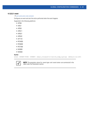 Page 247GLOBAL CONFIGURATION COMMANDS 4 - 81
4.1.22.2.1  event
event-system-policy mode commands
Configures an event and sets the action performed when the event happens
Supported in the following platforms:
 AP300
 AP621
 AP650
 AP6511
 AP6521
 AP6532
 AP71XX
 RFS4000
 RFS6000
 RFS7000
 NX9000
 NX9500
Syntax
event   (email,forward-to-switch,snmp,syslog) [default|on|off]
NOTE: The parameter values for  and  are summarized in the 
table under the Parameters section. 