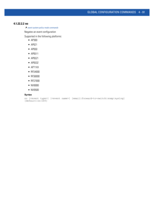 Page 257GLOBAL CONFIGURATION COMMANDS 4 - 91
4.1.22.2.2  no
event-system-policy mode commands
Negates an event configuration
Supported in the following platforms:
 AP300
 AP621
 AP650
 AP6511
 AP6521
 AP6532
 AP71XX
 RFS4000
 RFS6000
 RFS7000
 NX9000
 NX9500
Syntax
no [] [] [email|forward-to-switch|snmp|syslog] 
[default|on|off] 