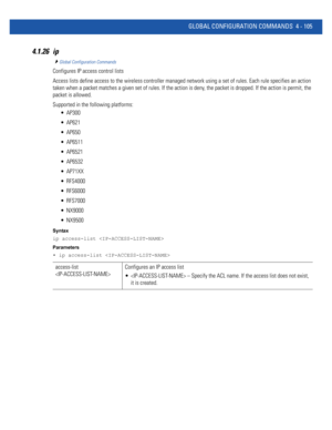 Page 271GLOBAL CONFIGURATION COMMANDS 4 - 105
4.1.26 ip
Global Configuration Commands
Configures IP access control lists
Access lists define access to the wireless controller managed network using a set of rules. Each rule specifies an action 
taken when a packet matches a given set of rules. If the action is deny, the packet is dropped. If the action is permit, the 
packet is allowed.
Supported in the following platforms:
 AP300
 AP621
 AP650
 AP6511
 AP6521
 AP6532
 AP71XX
 RFS4000
 RFS6000
 RFS7000
 NX9000...