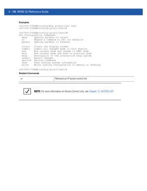 Page 2724 - 106 WiNG CLI Reference Guide
Examples
rfs7000-37FABE(config)#ip access-list test
rfs7000-37FABE(config-ip-acl-test)#
rfs7000-37FABE(config-ip-acl-test)#?
ACL Configuration commands:
  deny     Specify packets to reject
  no       Negate a command or set its defaults
  permit   Specify packets to forward
  clrscr   Clears the display screen
  commit   Commit all changes made in this session
  end      End current mode and change to EXEC mode
  exit     End current mode and down to previous mode
  help...