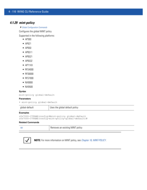 Page 2764 - 110 WiNG CLI Reference Guide
4.1.29 mint-policy
Global Configuration Commands
Configures the global MiNT policy
Supported in the following platforms:
 AP300
 AP621
 AP650
 AP6511
 AP6521
 AP6532
 AP71XX
 RFS4000
 RFS6000
 RFS7000
 NX9000
 NX9500
Syntax
mint-policy global-default
Parameters
• mint-policy global-default
Examples
rfs7000-37FABE(config)#mint-policy global-default
rfs7000-37FABE(config-mint-policy-global-default)#
Related Commands
global-default Uses the global default policy
noRemoves...