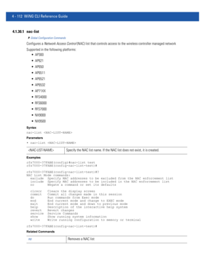 Page 2784 - 112 WiNG CLI Reference Guide
4.1.30.1 nac-list
Global Configuration Commands
Configures a Network Access Control (NAC) list that controls access to the wireless controller managed network
Supported in the following platforms:
 AP300
 AP621
 AP650
 AP6511
 AP6521
 AP6532
 AP71XX
 RFS4000
 RFS6000
 RFS7000
 NX9000
 NX9500
Syntax
nac-list 
Parameters
• nac-list 
Examples
rfs7000-37FABE(config)#nac-list test
rfs7000-37FABE(config-nac-list-test)#
rfs7000-37FABE(config-nac-list-test)#?
NAC List Mode...