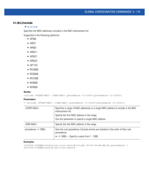 Page 281GLOBAL CONFIGURATION COMMANDS 4 - 115
4.1.30.2.2 include
nac-list-mode
Specifies the MAC addresses included in the NAC enforcement list
Supported in the following platforms:
 AP300
 AP621
 AP650
 AP6511
 AP6521
 AP6532
 AP71XX
 RFS4000
 RFS6000
 RFS7000
 NX9000
 NX9500
Syntax
include  [ precedence |precedence ]
Parameters
• include  [ precedence |precedence ]
Examples
rfs7000-37FABE(config-nac-list-test)#include 00-40-96-B0-BA-2A precedence 1
rfs7000-37FABE(config-nac-list-test)#
  Specifies a range of...