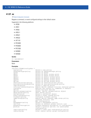 Page 2844 - 118 WiNG CLI Reference Guide
4.1.31 no
Global Configuration Commands
Negates a command, or reverts configured settings to their default values
Supported in the following platforms:
 AP300
 AP621
 AP650
 AP6511
 AP6521
 AP6532
 AP71XX
 RFS4000
 RFS6000
 RFS7000
 NX9000
 NX9500
Syntax
no 
Parameters
None
Examples
rfs7000-37FABE(config)#no ?
  aaa-policy                Delete a aaa policy
  advanced-wips-policy      Delete an advanced-wips policy
  ap300                     Delete an AP300
  ap621...