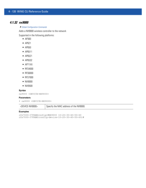 Page 2864 - 120 WiNG CLI Reference Guide
4.1.32 nx9000
Global Configuration Commands
Adds a NX9000 wireless controller to the network
Supported in the following platforms:
 AP300
 AP621
 AP650
 AP6511
 AP6521
 AP6532
 AP71XX
 RFS4000
 RFS6000
 RFS7000
 NX9000
 NX9500
Syntax
nx9000 
Parameters
• nx9000 
Examples
rfs7000-37FABEconfig)#NX9000 10-20-30-40-50-60
rfs7000-37FABE(config-device-10-20-30-40-50-60)#
 Specify the MAC address of the NX9000. 