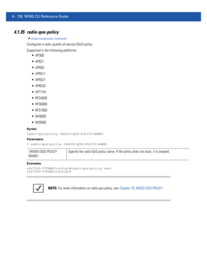 Page 2924 - 126 WiNG CLI Reference Guide
4.1.35 radio-qos-policy
Global Configuration Commands
Configures a radio quality-of-service (QoS) policy
Supported in the following platforms:
 AP300
 AP621
 AP650
 AP6511
 AP6521
 AP6532
 AP71XX
 RFS4000
 RFS6000
 RFS7000
 NX9000
 NX9500
Syntax
radio-qos-policy 
Parameters
• radio-qos-policy 
Examples
rfs7000-37FABE(config)#radio-qos-policy test
rfs7000-37FABE(config)#
Specify the radio QoS policy name. If the policy does not exist, it is created.
NOTE: For more...