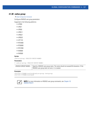 Page 293GLOBAL CONFIGURATION COMMANDS 4 - 127
4.1.36 radius-group
Global Configuration Commands
Configures RADIUS user group parameters
Supported in the following platforms:
 AP300
 AP621
 AP650
 AP6511
 AP6521
 AP6532
 AP71XX
 RFS4000
 RFS6000
 RFS7000
 NX9000
 NX9500
Syntax
radius-group 
Parameters
• radius-group 
Examples
rfs7000-37FABE(config)#radius-group testgroup
rfs7000-37FABE(config)#
 Specify a RADIUS user group name. The name should not exceed 64 characters. If the 
RADIUS user group does not exist,...