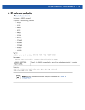 Page 295GLOBAL CONFIGURATION COMMANDS 4 - 129
4.1.38 radius-user-pool-policy
Global Configuration Commands
Configures a RADIUS user pool
Supported in the following platforms:
 AP300
 AP621
 AP650
 AP6511
 AP6521
 AP6532
 AP71XX
 RFS4000
 RFS6000
 RFS7000
 NX9000
 NX9500
Syntax
radius-user-pool-policy 
Parameters
• radius-user-pool-policy 
Examples
rfs7000-37FABE(config)#radius-user-pool-policy testpool
rfs7000-37FABE(config)#
Specify the RADIUS user pool policy name. If the policy does not exist, it is...