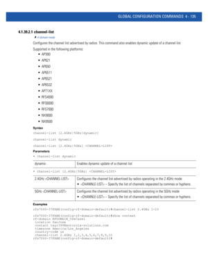 Page 301GLOBAL CONFIGURATION COMMANDS 4 - 135
4.1.39.2.1  channel-list
rf-domain-mode
Configures the channel list advertised by radios. This command also enables dynamic update of a channel list 
Supported in the following platforms:
 AP300
 AP621
 AP650
 AP6511
 AP6521
 AP6532
 AP71XX
 RFS4000
 RFS6000
 RFS7000
 NX9000
 NX9500
Syntax
channel-list [2.4GHz|5GHz|dynamic]
channel-list dynamic
channel-list [2.4GHz|5GHz] 
Parameters
• channel-list dynamic
• channel-list [2.4GHz|5GHz] 
Examples...