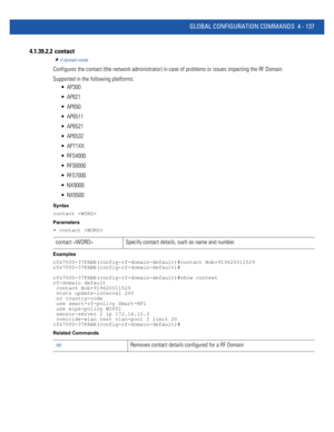 Page 303GLOBAL CONFIGURATION COMMANDS 4 - 137
4.1.39.2.2  contact
rf-domain-mode
Configures the contact (the network administrator) in case of problems or issues impacting the RF Domain
Supported in the following platforms:
 AP300
 AP621
 AP650
 AP6511
 AP6521
 AP6532
 AP71XX
 RFS4000
 RFS6000
 RFS7000
 NX9000
 NX9500
Syntax
contact 
Parameters
• contact 
Examples
rfs7000-37FABE(config-rf-domain-default)#contact Bob+919620011529
rfs7000-37FABE(config-rf-domain-default)#...