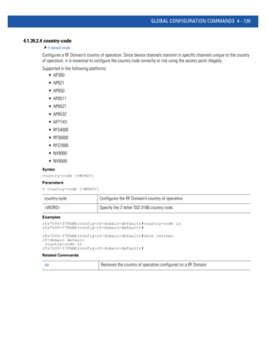 Page 305GLOBAL CONFIGURATION COMMANDS 4 - 139
4.1.39.2.4  country-code
rf-domain-mode
Configures a RF Domain’s country of operation. Since device channels transmit in specific channels unique to the country 
of operation, it is essential to configure the country code correctly or risk using the access point illegally.
Supported in the following platforms:
 AP300
 AP621
 AP650
 AP6511
 AP6521
 AP6532
 AP71XX
 RFS4000
 RFS6000
 RFS7000
 NX9000
 NX9500
Syntax
country-code []
Parameters
• country-code []
Examples...