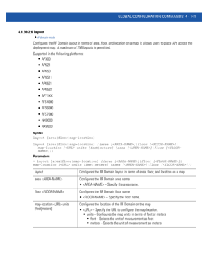 Page 307GLOBAL CONFIGURATION COMMANDS 4 - 141
4.1.39.2.6  layout
rf-domain-mode
Configures the RF Domain layout in terms of area, floor, and location on a map. It allows users to place APs across the 
deployment map. A maximum of 256 layouts is permitted.
Supported in the following platforms:
 AP300
 AP621
 AP650
 AP6511
 AP6521
 AP6532
 AP71XX
 RFS4000
 RFS6000
 RFS7000
 NX9000
 NX9500
Syntax
layout [area|floor|map-location]
layout [area|floor|map-location] {(area []|floor []|
map-location [ units...