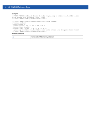 Page 3084 - 142 WiNG CLI Reference Guide
Examples
rfs7000-37FABE(config-rf-domain-default)#layout map-location www.firstfloor.com 
units meters area Ecospace floor Floor5
rfs7000-37FABE(config-rf-domain-default)#
rfs7000-37FABE(config-rf-domain-default)#show context
rf-domain default
 country-code us
 sensor-server 1 ip 172.16.10.14 port 1
 channel-list dynamic
 channel-list 2.4GHz 1,2,3,4,5,6,7,8,9,10
 layout map-location www.firstfloor.com units meters area Ecospace floor Floor5...