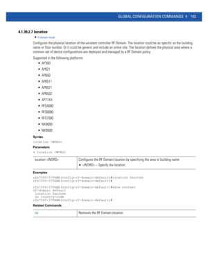 Page 309GLOBAL CONFIGURATION COMMANDS 4 - 143
4.1.39.2.7  location
rf-domain-mode
Configures the physical location of the wireless controller RF Domain. The location could be as specific as the building 
name or floor number. Or it could be generic and include an entire site. The location defines the physical area where a 
common set of device configurations are deployed and managed by a RF Domain policy.
Supported in the following platforms:
 AP300
 AP621
 AP650
 AP6511
 AP6521
 AP6532
 AP71XX
 RFS4000...