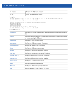 Page 3124 - 146 WiNG CLI Reference Guide
Examples
rfs7000-37FABE(config-rf-domain-default)#mac-name 11-22-33-44-55-66 TestDevice
rfs7000-37FABE(config-rf-domain-default)#
rfs7000-37FABE(config-rf-domain-default)#show context
rf-domain default
 location SanJose
 no country-code
 mac-name 11-22-33-44-55-66 TestDevice
rfs7000-37FABE(config-rf-domain-default)#
Related Commands
no timezone Removes the RF Domain’s time zone
no use Resets RF Domain profile settings
channel-listConfigures the channel list advertised by...