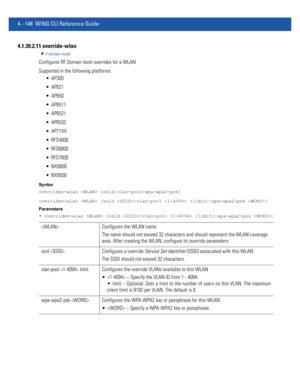 Page 3144 - 148 WiNG CLI Reference Guide
4.1.39.2.11 override-wlan
rf-domain-mode
Configures RF Domain level overrides for a WLAN
Supported in the following platforms:
 AP300
 AP621
 AP650
 AP6511
 AP6521
 AP6532
 AP71XX
 RFS4000
 RFS6000
 RFS7000
 NX9000
 NX9500
Syntax
overrides-wlan  [ssid|vlan-pool|wpa-wpa2-psk]
overrides-wlan  [ssid |vlan-pool  {limit}|wpa-wpa2-psk ]
Parameters
• overrides-wlan  [ssid |vlan-pool  {limit}|wpa-wpa2-psk ]
 Configures the WLAN name
The name should not exceed 32 characters and...