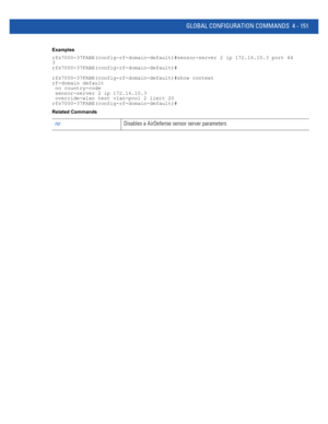 Page 317GLOBAL CONFIGURATION COMMANDS 4 - 151
Examples
rfs7000-37FABE(config-rf-domain-default)#sensor-server 2 ip 172.16.10.3 port 44
3
rfs7000-37FABE(config-rf-domain-default)#
rfs7000-37FABE(config-rf-domain-default)#show context
rf-domain default
 no country-code
 sensor-server 2 ip 172.16.10.3
 override-wlan test vlan-pool 2 limit 20
rfs7000-37FABE(config-rf-domain-default)#
Related Commands
noDisables a AirDefense sensor server parameters 