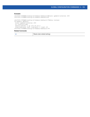 Page 319GLOBAL CONFIGURATION COMMANDS 4 - 153
Examples
rfs7000-37FABE(config-rf-domain-default)#stats update-interval 200
rfs7000-37FABE(config-rf-domain-default)#
rfs7000-37FABE(config-rf-domain-default)*#show context
rf-domain default
 stats update-interval 200
 no country-code
 sensor-server 2 ip 172.16.10.3
 override-wlan test vlan-pool 2 limit 20
rfs7000-37FABE(config-rf-domain-default)*#
Related Commands
noResets stats related settings 