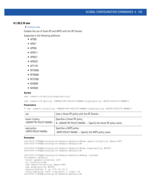 Page 321GLOBAL CONFIGURATION COMMANDS 4 - 155
4.1.39.2.15 use
rf-domain-mode
Enables the use of Smart RF and WIPS with this RF Domain
Supported in the following platforms:
 AP300
 AP621
 AP650
 AP6511
 AP6521
 AP6532
 AP71XX
 RFS4000
 RFS6000
 RFS7000
 NX9000
 NX9500
Syntax
use [smart-rf-policy|wips-policy]
use [smart-rf-policy |wips-policy ]
Parameters
• use [smart-rf-policy |wips-policy ]
Examples
rfs7000-37FABE(config-rf-domain-default)#use smart-rf-policy Smart-RF1
rfs7000-37FABE(config-rf-domain-default)#...