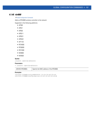 Page 323GLOBAL CONFIGURATION COMMANDS 4 - 157
4.1.40 rfs4000
Global Configuration Commands
Adds an RFS4000 wireless controller to the network
Supported in the following platforms:
 AP300
 AP621
 AP650
 AP6511
 AP6521
 AP6532
 AP71XX
 RFS4000
 RFS6000
 RFS7000
 NX9000
 NX9500
Syntax
rfs4000 
Parameters
• rfs4000 
Examples
rfs7000-37FABEconfig)#RFS4000 10-20-30-40-50-60
rfs7000-37FABE(config-device-10-20-30-40-50-60)#
 Specify the MAC address of the RFS4000. 