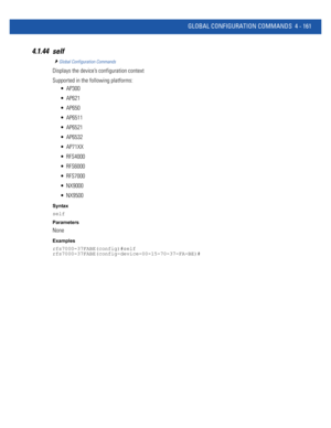 Page 327GLOBAL CONFIGURATION COMMANDS 4 - 161
4.1.44 self
Global Configuration Commands
Displays the device’s configuration context
Supported in the following platforms:
 AP300
 AP621
 AP650
 AP6511
 AP6521
 AP6532
 AP71XX
 RFS4000
 RFS6000
 RFS7000
 NX9000
 NX9500
Syntax
self
Parameters
None
Examples
rfs7000-37FABE(config)#self
rfs7000-37FABE(config-device-00-15-70-37-FA-BE)# 