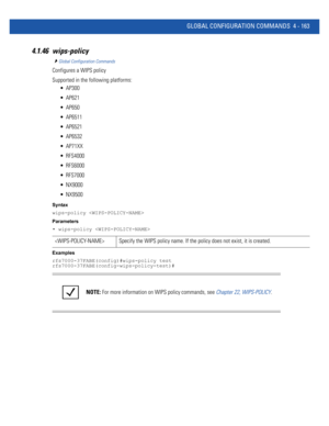 Page 329GLOBAL CONFIGURATION COMMANDS 4 - 163
4.1.46 wips-policy
Global Configuration Commands
Configures a WIPS policy
Supported in the following platforms:
 AP300
 AP621
 AP650
 AP6511
 AP6521
 AP6532
 AP71XX
 RFS4000
 RFS6000
 RFS7000
 NX9000
 NX9500
Syntax
wips-policy 
Parameters
• wips-policy 
Examples
rfs7000-37FABE(config)#wips-policy test
rfs7000-37FABE(config-wips-policy-test)#
 Specify the WIPS policy name. If the policy does not exist, it is created.
NOTE: For more information on WIPS policy...