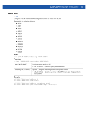 Page 331GLOBAL CONFIGURATION COMMANDS 4 - 165
4.1.47.1 wlan
wlan
Configures a WLAN or enters WLAN configuration context for one or more WLANs
Supported in the following platforms:
 AP300
 AP621
 AP650
 AP6511
 AP6521
 AP6532
 AP71XX
 RFS4000
 RFS6000
 RFS7000
 NX9000
 NX9500
Syntax
wlan {|containing }
Parameters
• wlan {|containing }
Examples
rfs7000-37FABE(config)#wlan 1
rfs7000-37FABE(config-wlan-1)#
rfs7000-37FABE(config)#wlan containing wlan1
rfs7000-37FABE(config-wlan-{containing: wlan1})#
wlan  Configures...