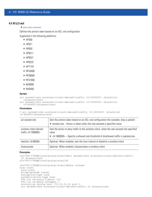 Page 3384 - 172 WiNG CLI Reference Guide
4.1.47.2.3  acl
wlan-mode commands
Defines the actions taken based on an ACL rule configuration
Supported in the following platforms:
 AP300
 AP621
 AP650
 AP6511
 AP6521
 AP6532
 AP71XX
 RFS4000
 RFS6000
 RFS7000
 NX9000
 NX9500
Syntax
acl exceed-rate wireless-client-denied-traffic  {blacklist 
|disassociate}
acl exceed-rate wireless-client-denied-traffic  {blacklist 
|disassociate}
Parameters
• acl exceed-rate wireless-client-denied-traffic  {blacklist 
|disassociate}...