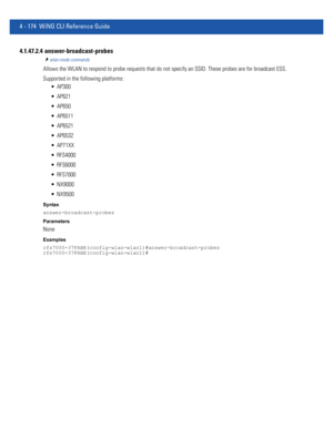 Page 3404 - 174 WiNG CLI Reference Guide
4.1.47.2.4  answer-broadcast-probes
wlan-mode commands
Allows the WLAN to respond to probe requests that do not specify an SSID. These probes are for broadcast ESS.
Supported in the following platforms:
 AP300
 AP621
 AP650
 AP6511
 AP6521
 AP6532
 AP71XX
 RFS4000
 RFS6000
 RFS7000
 NX9000
 NX9500
Syntax
answer-broadcast-probes
Parameters
None
Examples
rfs7000-37FABE(config-wlan-wlan1)#answer-broadcast-probes
rfs7000-37FABE(config-wlan-wlan1)# 