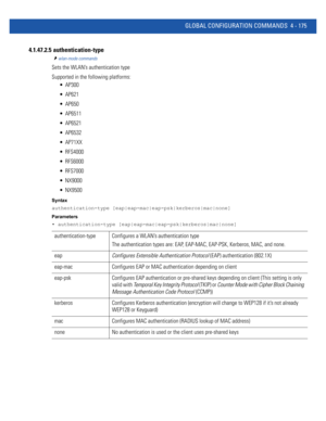 Page 341GLOBAL CONFIGURATION COMMANDS 4 - 175
4.1.47.2.5  authentication-type
wlan-mode commands
Sets the WLAN’s authentication type
Supported in the following platforms:
 AP300
 AP621
 AP650
 AP6511
 AP6521
 AP6532
 AP71XX
 RFS4000
 RFS6000
 RFS7000
 NX9000
 NX9500
Syntax
authentication-type [eap|eap-mac|eap-psk|kerberos|mac|none]
Parameters
• authentication-type [eap|eap-mac|eap-psk|kerberos|mac|none]
authentication-type Configures a WLAN’s authentication type
The authentication types are: EAP, EAP-MAC,...