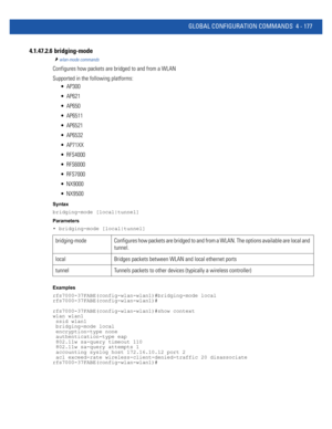 Page 343GLOBAL CONFIGURATION COMMANDS 4 - 177
4.1.47.2.6  bridging-mode
wlan-mode commands
Configures how packets are bridged to and from a WLAN
Supported in the following platforms:
 AP300
 AP621
 AP650
 AP6511
 AP6521
 AP6532
 AP71XX
 RFS4000
 RFS6000
 RFS7000
 NX9000
 NX9500
Syntax
bridging-mode [local|tunnel]
Parameters
• bridging-mode [local|tunnel]
Examples
rfs7000-37FABE(config-wlan-wlan1)#bridging-mode local
rfs7000-37FABE(config-wlan-wlan1)#
rfs7000-37FABE(config-wlan-wlan1)#show context
wlan wlan1...