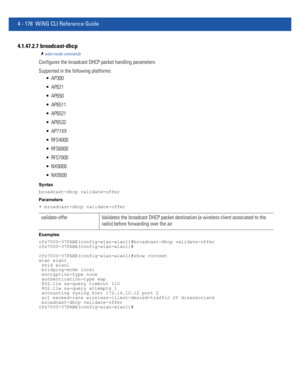 Page 3444 - 178 WiNG CLI Reference Guide
4.1.47.2.7  broadcast-dhcp
wlan-mode commands
Configures the broadcast DHCP packet handling parameters
Supported in the following platforms:
 AP300
 AP621
 AP650
 AP6511
 AP6521
 AP6532
 AP71XX
 RFS4000
 RFS6000
 RFS7000
 NX9000
 NX9500
Syntax
broadcast-dhcp validate-offer
Parameters
• broadcast-dhcp validate-offer
Examples
rfs7000-37FABE(config-wlan-wlan1)#broadcast-dhcp validate-offer
rfs7000-37FABE(config-wlan-wlan1)#
rfs7000-37FABE(config-wlan-wlan1)#show context...