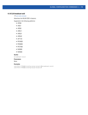 Page 345GLOBAL CONFIGURATION COMMANDS 4 - 179
4.1.47.2.8  broadcast-ssid
wlan-mode commands
Advertises the WLAN SSID in beacons
Supported in the following platforms:
 AP300
 AP621
 AP650
 AP6511
 AP6521
 AP6532
 AP71XX
 RFS4000
 RFS6000
 RFS7000
 NX9000
 NX9500
Syntax
broadcast-ssid
Parameters
None
Examples
rfs7000-37FABE(config-wlan-wlan1)#broadcast-ssid
rfs7000-37FABE(config-wlan-wlan1)# 