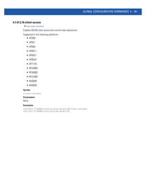 Page 347GLOBAL CONFIGURATION COMMANDS 4 - 181
4.1.47.2.10 client-access
wlan-mode commands
Enables WLAN client access (for normal data operations)
Supported in the following platforms:
 AP300
 AP621
 AP650
 AP6511
 AP6521
 AP6532
 AP71XX
 RFS4000
 RFS6000
 RFS7000
 NX9000
 NX9500
Syntax
client-access
Parameters
None
Examples
rfs7000-37FABE(config-wlan-wlan1)#client-access
rfs7000-37FABE(config-wlan-wlan1)# 