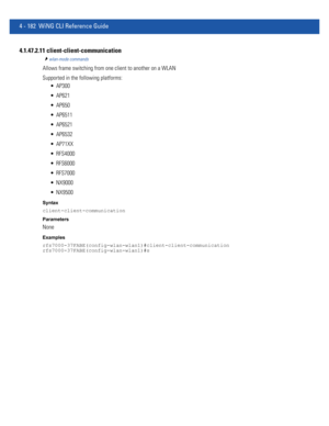 Page 3484 - 182 WiNG CLI Reference Guide
4.1.47.2.11 client-client-communication
wlan-mode commands
Allows frame switching from one client to another on a WLAN
Supported in the following platforms:
 AP300
 AP621
 AP650
 AP6511
 AP6521
 AP6532
 AP71XX
 RFS4000
 RFS6000
 RFS7000
 NX9000
 NX9500
Syntax
client-client-communication
Parameters
None
Examples
rfs7000-37FABE(config-wlan-wlan1)#client-client-communication
rfs7000-37FABE(config-wlan-wlan1)#s 