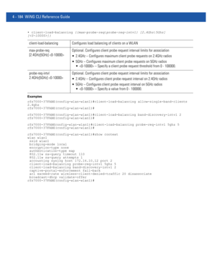 Page 3504 - 184 WiNG CLI Reference Guide
• client-load-balancing {{max-probe-req|probe-req-intvl} [2.4Ghz|5Ghz]
[]}
Examples
rfs7000-37FABE(config-wlan-wlan1)#client-load-balancing allow-single-band-clients 
2.4ghz
rfs7000-37FABE(config-wlan-wlan1)#
rfs7000-37FABE(config-wlan-wlan1)#client-load-balancing band-discovery-intvl 2
rfs7000-37FABE(config-wlan-wlan1)#
rfs7000-37FABEconfig-wlan-wlan1)#client-load-balancing probe-req-intvl 5ghz 5
rfs7000-37FABE(config-wlan-wlan1)#
rfs7000-37FABE(config-wlan-wlan1)#show...