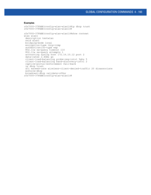 Page 359GLOBAL CONFIGURATION COMMANDS 4 - 193
Examples
rfs7000-37FABE(config-wlan-wlan1)#ip dhcp trust
rfs7000-37FABE(config-wlan-wlan1)#
rfs7000-37FABE(config-wlan-wlan1)#show context
wlan wlan1
 description testwlan
 ssid wlan1
 bridging-mode local
 encryption-type tkip-ccmp
 authentication-type eap
 802.11w sa-query timeout 110
 802.11w sa-query attempts 1
 accounting syslog host 172.16.10.12 port 2
 data-rates 2.4GHz gn
 client-load-balancing probe-req-intvl 5ghz 5
 client-load-balancing band-discovery-intvl...